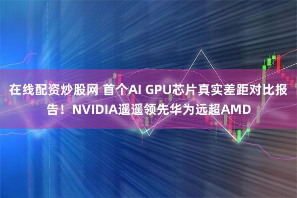 在线配资炒股网 首个AI GPU芯片真实差距对比报告！NVIDIA遥遥领先华为远超AMD