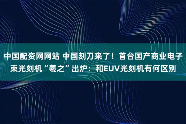 中国配资网网站 中国刻刀来了！首台国产商业电子束光刻机“羲之”出炉：和EUV光刻机有何区别
