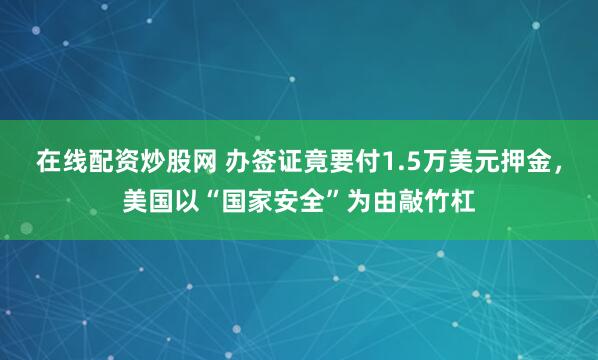 在线配资炒股网 办签证竟要付1.5万美元押金，美国以“国家安全”为由敲竹杠