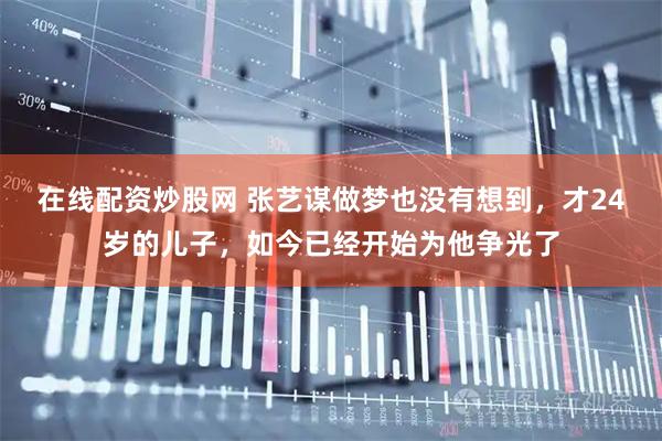 在线配资炒股网 张艺谋做梦也没有想到，才24岁的儿子，如今已经开始为他争光了
