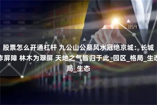 股票怎么开通杠杆 九公山公墓风水冠绝京城：长城作屏障 林木为翠屏 天地之气皆归于此_园区_格局_生态
