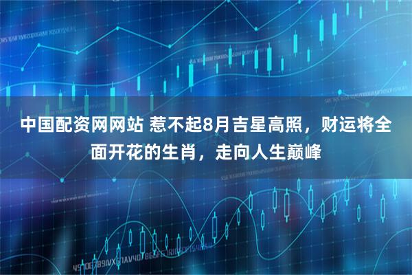 中国配资网网站 惹不起8月吉星高照，财运将全面开花的生肖，走向人生巅峰