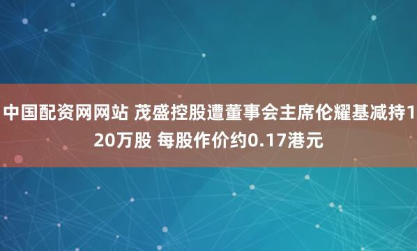 中国配资网网站 茂盛控股遭董事会主席伦耀基减持120万股 每股作价约0.17港元