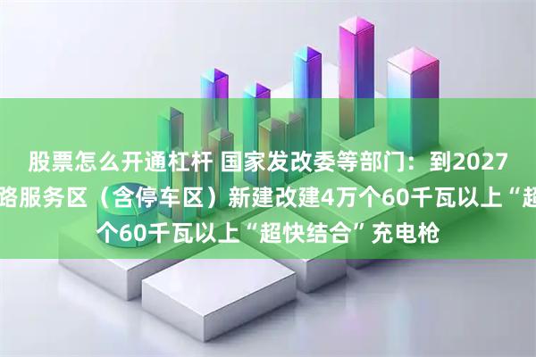 股票怎么开通杠杆 国家发改委等部门：到2027年底，在高速公路服务区（含停车区）新建改建4万个60千瓦以上“超快结合”充电枪
