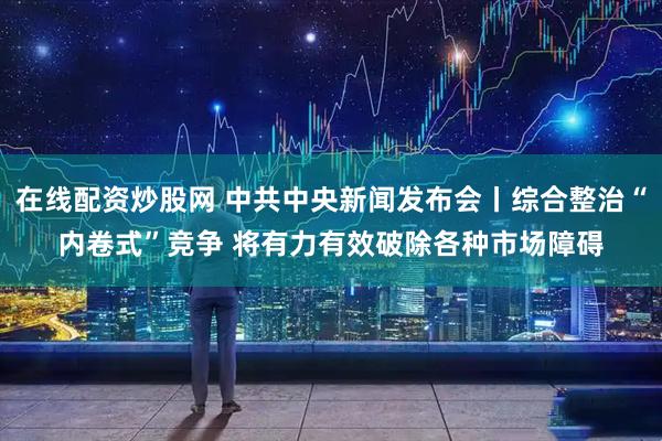 在线配资炒股网 中共中央新闻发布会丨综合整治“内卷式”竞争 将有力有效破除各种市场障碍