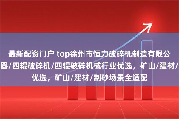 最新配资门户 top徐州市恒力破碎机制造有限公司：四辊碎石机器/四辊破碎机/四辊破碎机械行业优选，矿山/建材/制砂场景全适配