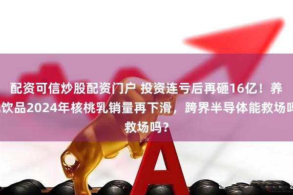 配资可信炒股配资门户 投资连亏后再砸16亿！养元饮品2024年核桃乳销量再下滑，跨界半导体能救场吗？