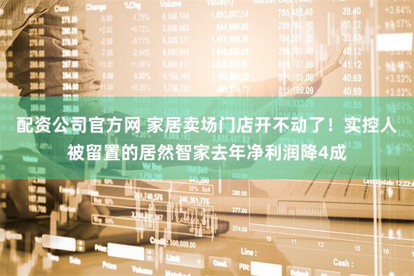 配资公司官方网 家居卖场门店开不动了！实控人被留置的居然智家去年净利润降4成