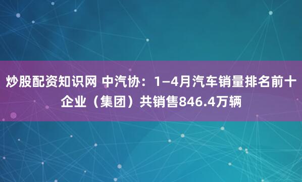 炒股配资知识网 中汽协：1—4月汽车销量排名前十企业（集团）共销售846.4万辆