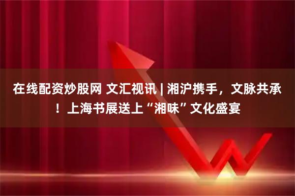 在线配资炒股网 文汇视讯 | 湘沪携手，文脉共承！上海书展送上“湘味”文化盛宴
