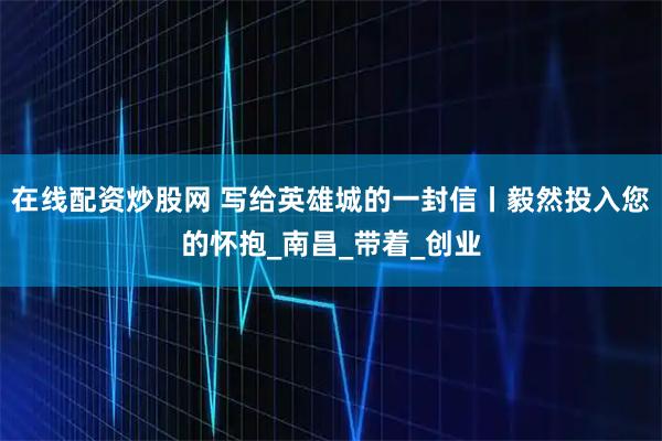 在线配资炒股网 写给英雄城的一封信丨毅然投入您的怀抱_南昌_带着_创业