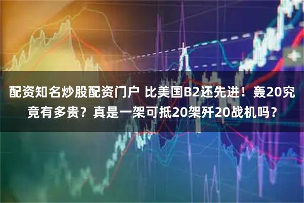 配资知名炒股配资门户 比美国B2还先进！轰20究竟有多贵？真是一架可抵20架歼20战机吗？