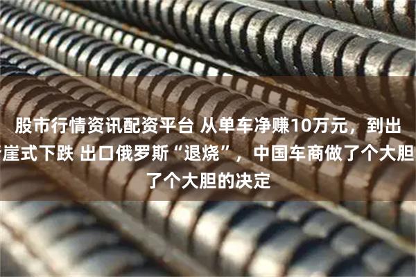 股市行情资讯配资平台 从单车净赚10万元，到出口量断崖式下跌 出口俄罗斯“退烧”，中国车商做了个大胆的决定