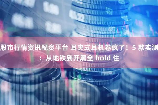 股市行情资讯配资平台 耳夹式耳机卷疯了！5 款实测：从地铁到开黑全 hold 住