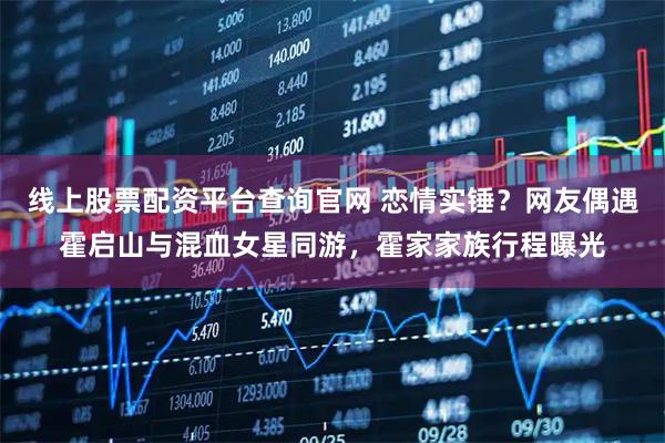 线上股票配资平台查询官网 恋情实锤？网友偶遇霍启山与混血女星同游，霍家家族行程曝光